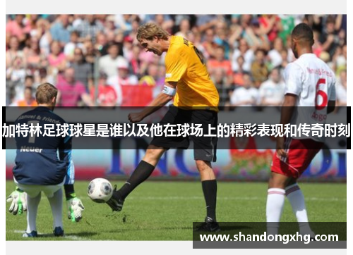 加特林足球球星是谁以及他在球场上的精彩表现和传奇时刻